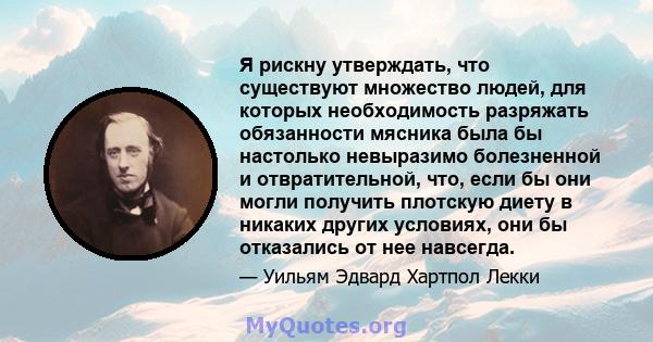 Я рискну утверждать, что существуют множество людей, для которых необходимость разряжать обязанности мясника была бы настолько невыразимо болезненной и отвратительной, что, если бы они могли получить плотскую диету в