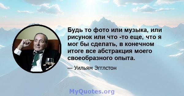 Будь то фото или музыка, или рисунок или что -то еще, что я мог бы сделать, в конечном итоге все абстракция моего своеобразного опыта.