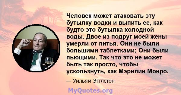 Человек может атаковать эту бутылку водки и выпить ее, как будто это бутылка холодной воды. Двое из подруг моей жены умерли от питья. Они не были большими таблетками; Они были пьющими. Так что это не может быть так