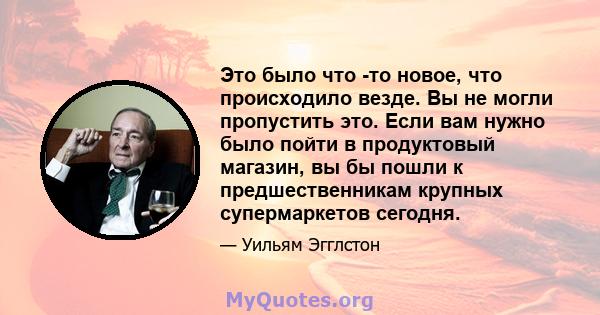 Это было что -то новое, что происходило везде. Вы не могли пропустить это. Если вам нужно было пойти в продуктовый магазин, вы бы пошли к предшественникам крупных супермаркетов сегодня.