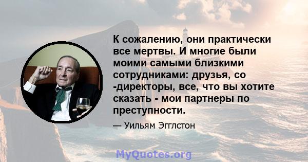 К сожалению, они практически все мертвы. И многие были моими самыми близкими сотрудниками: друзья, со -директоры, все, что вы хотите сказать - мои партнеры по преступности.