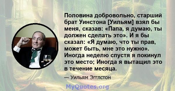 Половина добровольно, старший брат Уинстона [Уильям] взял бы меня, сказав: «Папа, я думаю, ты должен сделать это». И я бы сказал: «Я думаю, что ты прав, может быть, мне это нужно». Иногда неделю спустя я покинул это