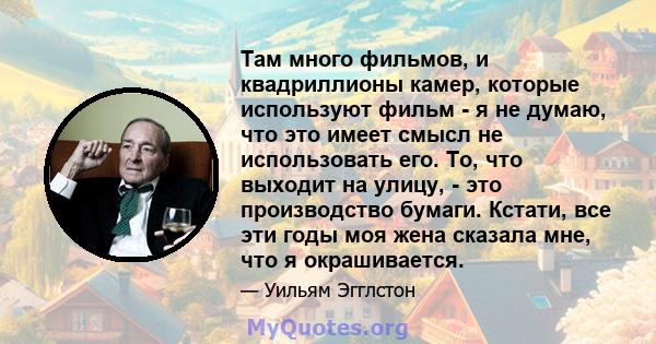 Там много фильмов, и квадриллионы камер, которые используют фильм - я не думаю, что это имеет смысл не использовать его. То, что выходит на улицу, - это производство бумаги. Кстати, все эти годы моя жена сказала мне,