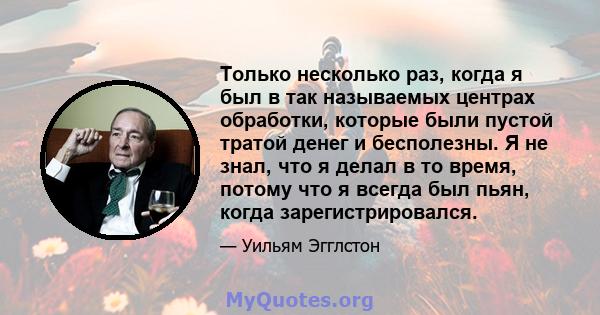 Только несколько раз, когда я был в так называемых центрах обработки, которые были пустой тратой денег и бесполезны. Я не знал, что я делал в то время, потому что я всегда был пьян, когда зарегистрировался.