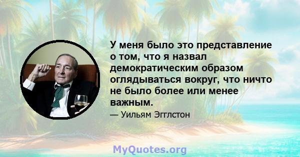 У меня было это представление о том, что я назвал демократическим образом оглядываться вокруг, что ничто не было более или менее важным.