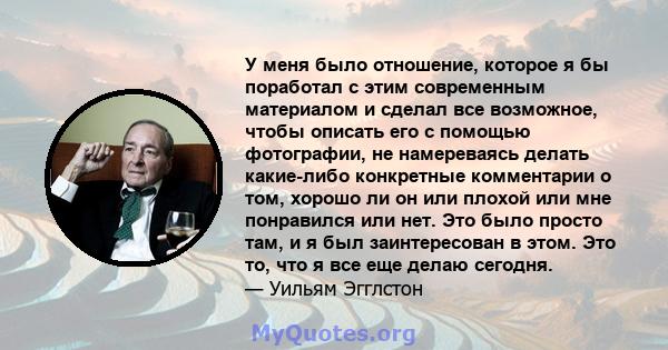 У меня было отношение, которое я бы поработал с этим современным материалом и сделал все возможное, чтобы описать его с помощью фотографии, не намереваясь делать какие-либо конкретные комментарии о том, хорошо ли он или 