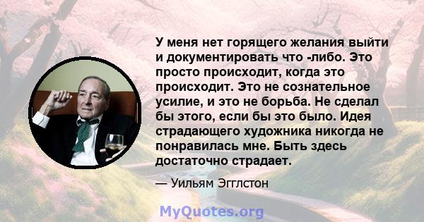 У меня нет горящего желания выйти и документировать что -либо. Это просто происходит, когда это происходит. Это не сознательное усилие, и это не борьба. Не сделал бы этого, если бы это было. Идея страдающего художника