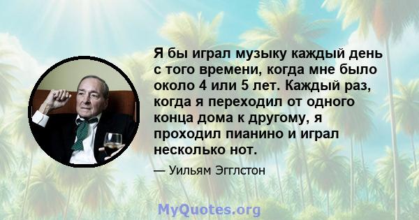 Я бы играл музыку каждый день с того времени, когда мне было около 4 или 5 лет. Каждый раз, когда я переходил от одного конца дома к другому, я проходил пианино и играл несколько нот.