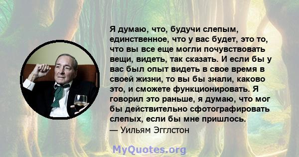 Я думаю, что, будучи слепым, единственное, что у вас будет, это то, что вы все еще могли почувствовать вещи, видеть, так сказать. И если бы у вас был опыт видеть в свое время в своей жизни, то вы бы знали, каково это, и 