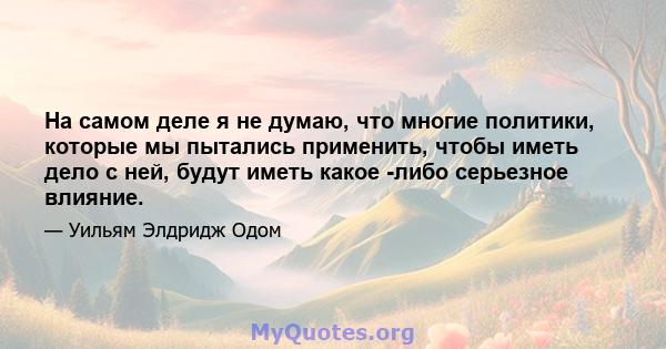 На самом деле я не думаю, что многие политики, которые мы пытались применить, чтобы иметь дело с ней, будут иметь какое -либо серьезное влияние.