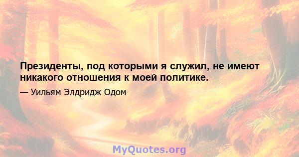 Президенты, под которыми я служил, не имеют никакого отношения к моей политике.