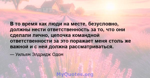 В то время как люди на месте, безусловно, должны нести ответственность за то, что они сделали лично, цепочка командной ответственности за это поражает меня столь же важной и с ней должна рассматриваться.