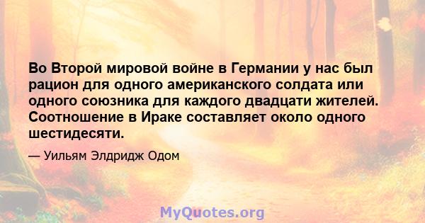 Во Второй мировой войне в Германии у нас был рацион для одного американского солдата или одного союзника для каждого двадцати жителей. Соотношение в Ираке составляет около одного шестидесяти.