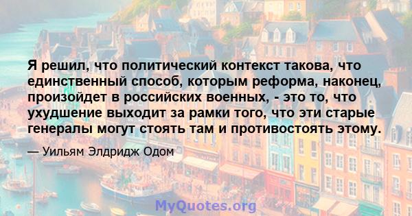 Я решил, что политический контекст такова, что единственный способ, которым реформа, наконец, произойдет в российских военных, - это то, что ухудшение выходит за рамки того, что эти старые генералы могут стоять там и