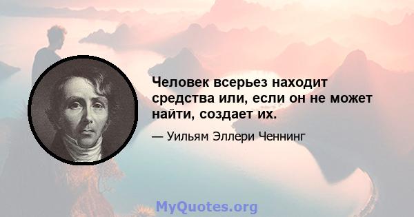 Человек всерьез находит средства или, если он не может найти, создает их.