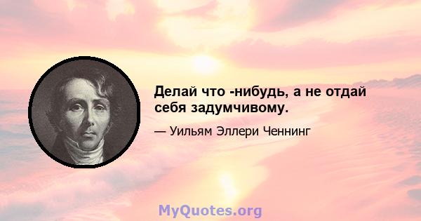 Делай что -нибудь, а не отдай себя задумчивому.