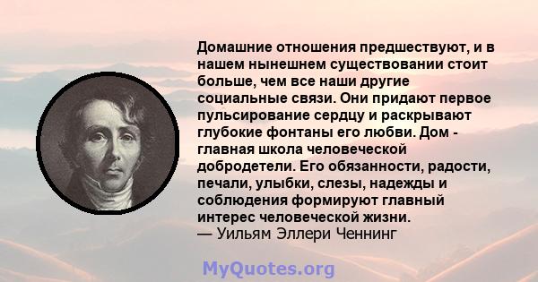 Домашние отношения предшествуют, и в нашем нынешнем существовании стоит больше, чем все наши другие социальные связи. Они придают первое пульсирование сердцу и раскрывают глубокие фонтаны его любви. Дом - главная школа