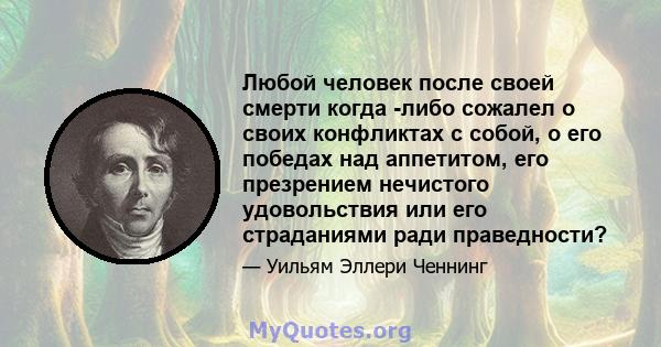 Любой человек после своей смерти когда -либо сожалел о своих конфликтах с собой, о его победах над аппетитом, его презрением нечистого удовольствия или его страданиями ради праведности?