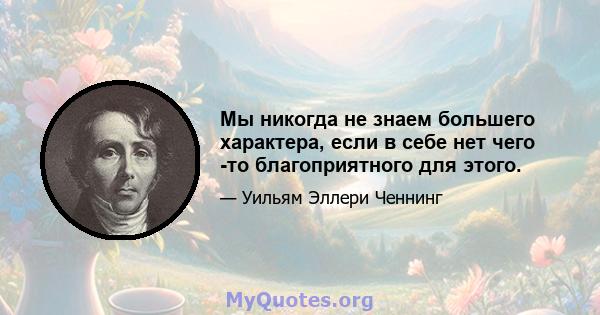 Мы никогда не знаем большего характера, если в себе нет чего -то благоприятного для этого.