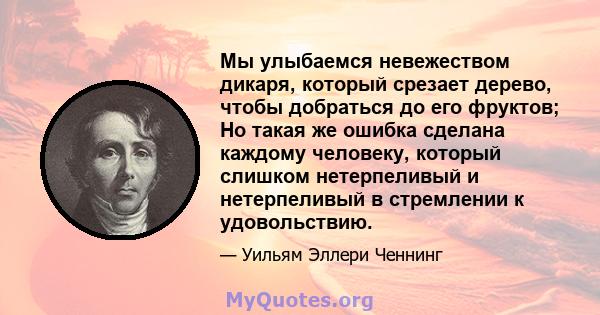 Мы улыбаемся невежеством дикаря, который срезает дерево, чтобы добраться до его фруктов; Но такая же ошибка сделана каждому человеку, который слишком нетерпеливый и нетерпеливый в стремлении к удовольствию.