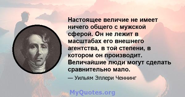 Настоящее величие не имеет ничего общего с мужской сферой. Он не лежит в масштабах его внешнего агентства, в той степени, в котором он производит. Величайшие люди могут сделать сравнительно мало.