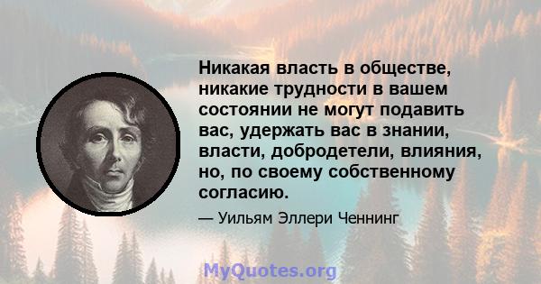 Никакая власть в обществе, никакие трудности в вашем состоянии не могут подавить вас, удержать вас в знании, власти, добродетели, влияния, но, по своему собственному согласию.