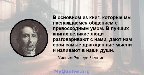 В основном из книг, которые мы наслаждаемся общением с превосходным умом. В лучших книгах великие люди разговаривают с нами, дают нам свои самые драгоценные мысли и изливают в наши души.