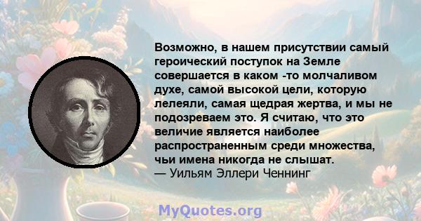 Возможно, в нашем присутствии самый героический поступок на Земле совершается в каком -то молчаливом духе, самой высокой цели, которую лелеяли, самая щедрая жертва, и мы не подозреваем это. Я считаю, что это величие