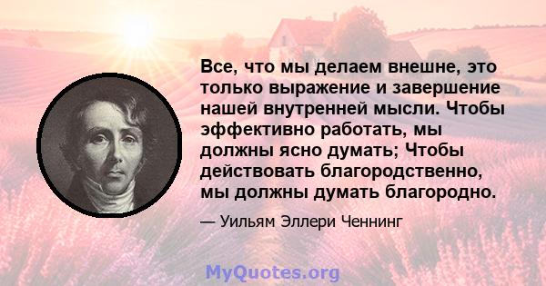 Все, что мы делаем внешне, это только выражение и завершение нашей внутренней мысли. Чтобы эффективно работать, мы должны ясно думать; Чтобы действовать благородственно, мы должны думать благородно.