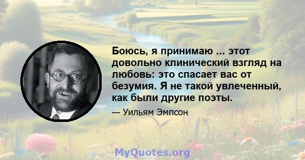 Боюсь, я принимаю ... этот довольно клинический взгляд на любовь: это спасает вас от безумия. Я не такой увлеченный, как были другие поэты.