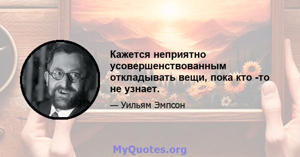 Кажется неприятно усовершенствованным откладывать вещи, пока кто -то не узнает.