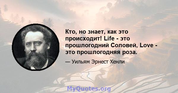 Кто, но знает, как это происходит! Life - это прошлогодний Соловей, Love - это прошлогодняя роза.