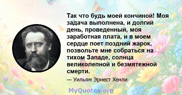 Так что будь моей кончиной! Моя задача выполнена, и долгий день, проведенный, моя заработная плата, и в моем сердце поет поздний жарок, позвольте мне собраться на тихом Западе, солнца великолепной и безмятежной смерти.