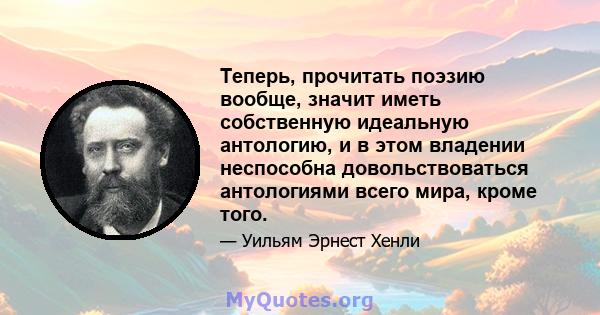 Теперь, прочитать поэзию вообще, значит иметь собственную идеальную антологию, и в этом владении неспособна довольствоваться антологиями всего мира, кроме того.