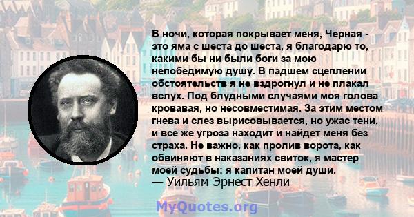 В ночи, которая покрывает меня, Черная - это яма с шеста до шеста, я благодарю то, какими бы ни были боги за мою непобедимую душу. В падшем сцеплении обстоятельств я не вздрогнул и не плакал вслух. Под блудными случаями 