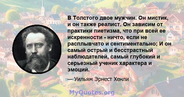 В Толстого двое мужчин. Он мистик, и он также реалист. Он зависим от практики пиетизма, что при всей ее искренности - ничто, если не расплывчато и сентиментально; И он самый острый и бесстрастный наблюдателей, самый