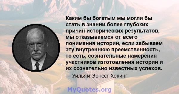 Каким бы богатым мы могли бы стать в знании более глубоких причин исторических результатов, мы отказываемся от всего понимания истории, если забываем эту внутреннюю преемственность, то есть, сознательные намерения