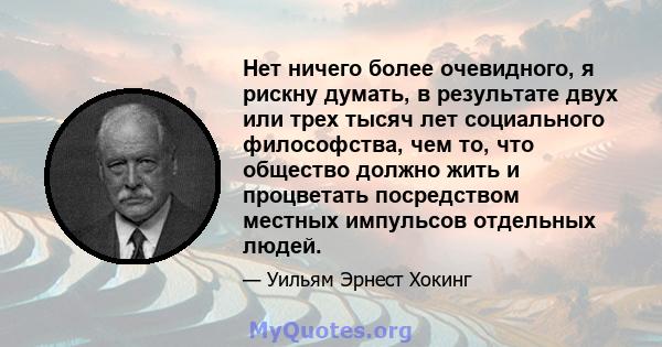 Нет ничего более очевидного, я рискну думать, в результате двух или трех тысяч лет социального философства, чем то, что общество должно жить и процветать посредством местных импульсов отдельных людей.