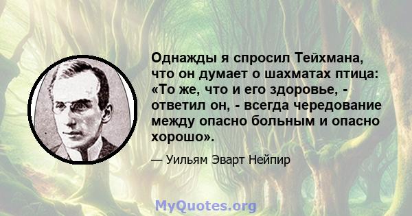 Однажды я спросил Тейхмана, что он думает о шахматах птица: «То же, что и его здоровье, - ответил он, - всегда чередование между опасно больным и опасно хорошо».