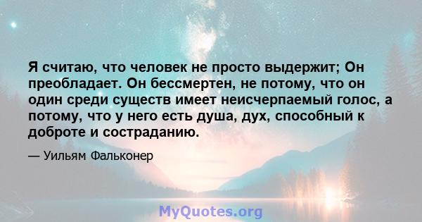 Я считаю, что человек не просто выдержит; Он преобладает. Он бессмертен, не потому, что он один среди существ имеет неисчерпаемый голос, а потому, что у него есть душа, дух, способный к доброте и состраданию.