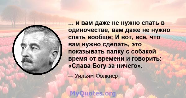 ... и вам даже не нужно спать в одиночестве, вам даже не нужно спать вообще; И вот, все, что вам нужно сделать, это показывать палку с собакой время от времени и говорить: «Слава Богу за ничего».