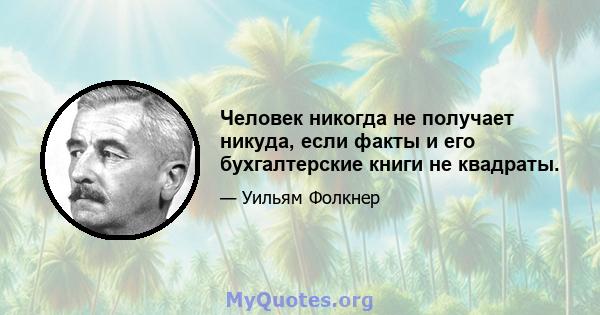 Человек никогда не получает никуда, если факты и его бухгалтерские книги не квадраты.