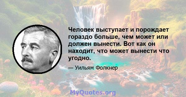 Человек выступает и порождает гораздо больше, чем может или должен вынести. Вот как он находит, что может вынести что угодно.