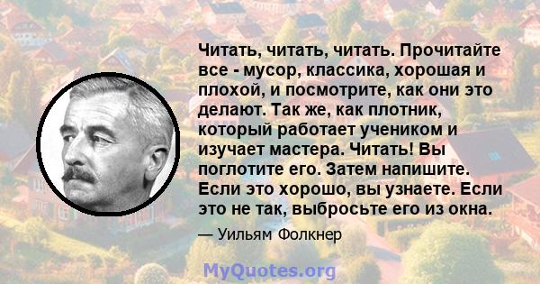 Читать, читать, читать. Прочитайте все - мусор, классика, хорошая и плохой, и посмотрите, как они это делают. Так же, как плотник, который работает учеником и изучает мастера. Читать! Вы поглотите его. Затем напишите.