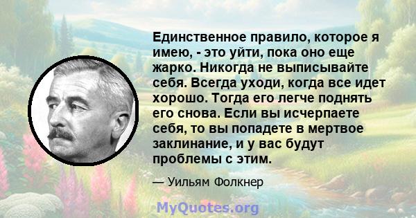 Единственное правило, которое я имею, - это уйти, пока оно еще жарко. Никогда не выписывайте себя. Всегда уходи, когда все идет хорошо. Тогда его легче поднять его снова. Если вы исчерпаете себя, то вы попадете в