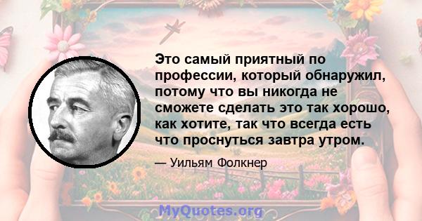 Это самый приятный по профессии, который обнаружил, потому что вы никогда не сможете сделать это так хорошо, как хотите, так что всегда есть что проснуться завтра утром.