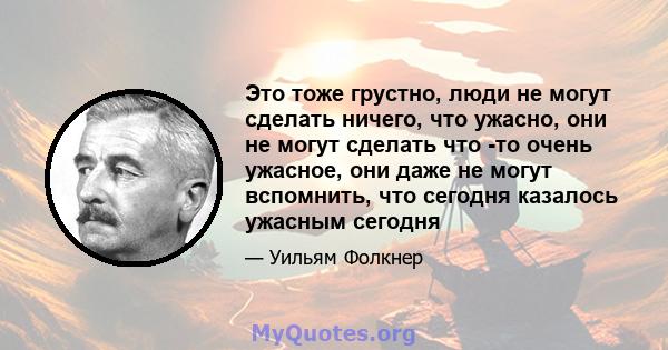 Это тоже грустно, люди не могут сделать ничего, что ужасно, они не могут сделать что -то очень ужасное, они даже не могут вспомнить, что сегодня казалось ужасным сегодня