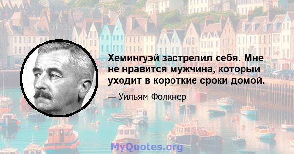 Хемингуэй застрелил себя. Мне не нравится мужчина, который уходит в короткие сроки домой.