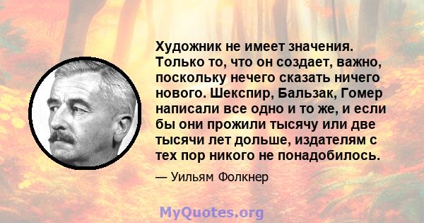 Художник не имеет значения. Только то, что он создает, важно, поскольку нечего сказать ничего нового. Шекспир, Бальзак, Гомер написали все одно и то же, и если бы они прожили тысячу или две тысячи лет дольше, издателям