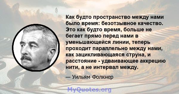 Как будто пространство между нами было время: безотзывное качество. Это как будто время, больше не бегает прямо перед нами в уменьшающейся линии, теперь проходит параллельно между нами, как зацикливающаяся струна, и